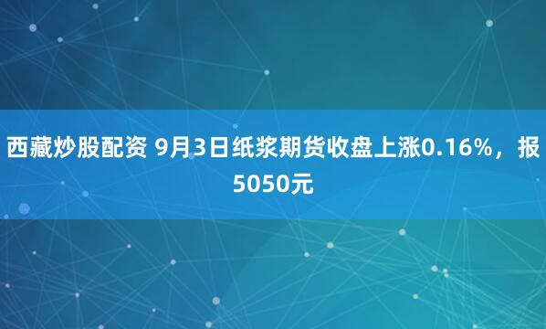 西藏炒股配资 9月3日纸浆期货收盘上涨0.16%，报5050元