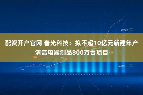 配资开户官网 春光科技：拟不超10亿元新建年产清洁电器制品800万台项目