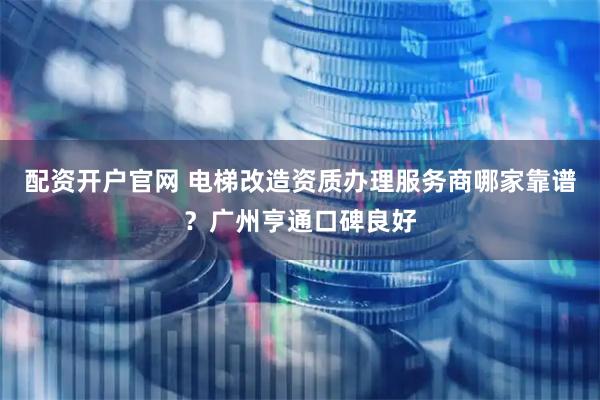 配资开户官网 电梯改造资质办理服务商哪家靠谱？广州亨通口碑良好
