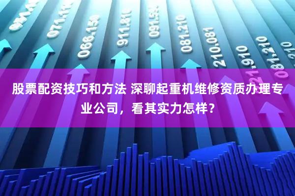 股票配资技巧和方法 深聊起重机维修资质办理专业公司，看其实力怎样？