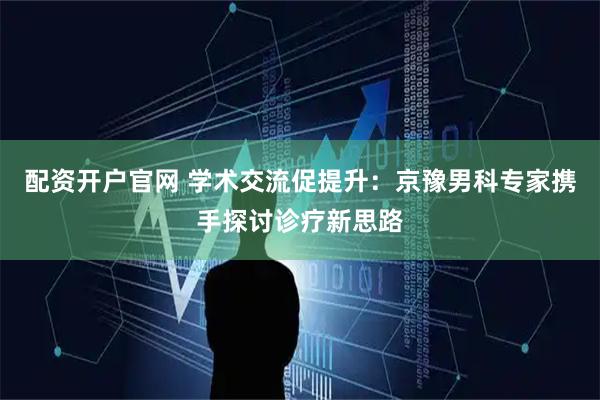 配资开户官网 学术交流促提升：京豫男科专家携手探讨诊疗新思路