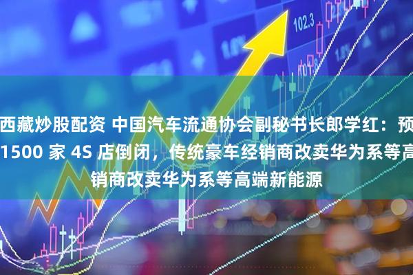 西藏炒股配资 中国汽车流通协会副秘书长郎学红：预计今年约 1500 家 4S 店倒闭，传统豪车经销商改卖华为系等高端新能源