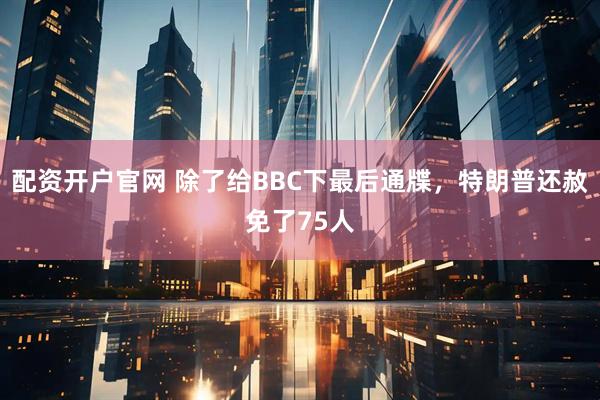 配资开户官网 除了给BBC下最后通牒，特朗普还赦免了75人
