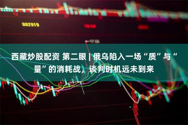 西藏炒股配资 第二眼 | 俄乌陷入一场“质”与“量”的消耗战，谈判时机远未到来