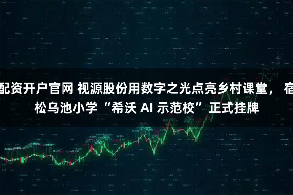 配资开户官网 视源股份用数字之光点亮乡村课堂， 宿松乌池小学 “希沃 AI 示范校” 正式挂牌