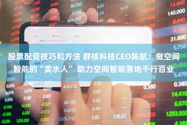 股票配资技巧和方法 群核科技CEO陈航：做空间智能的“卖水人” 助力空间智能落地千行百业