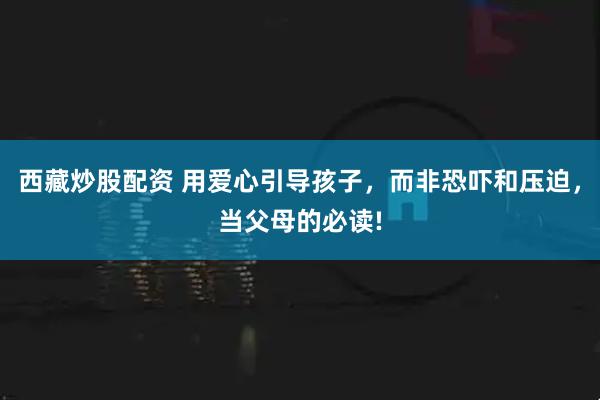 西藏炒股配资 用爱心引导孩子，而非恐吓和压迫，当父母的必读!