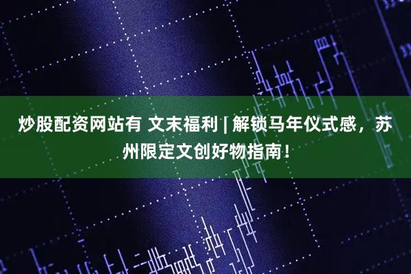 炒股配资网站有 文末福利 | 解锁马年仪式感，苏州限定文创好物指南！