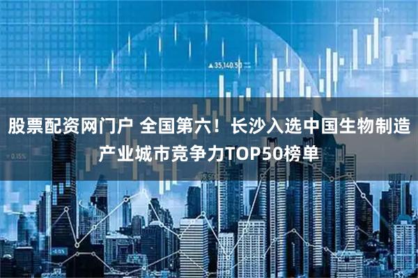 股票配资网门户 全国第六！长沙入选中国生物制造产业城市竞争力TOP50榜单