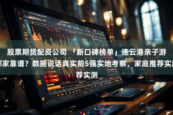 股票期货配资公司 「新口碑榜单」连云港亲子游哪家靠谱？数据说话真实前5强实地考察，家庭推荐实测