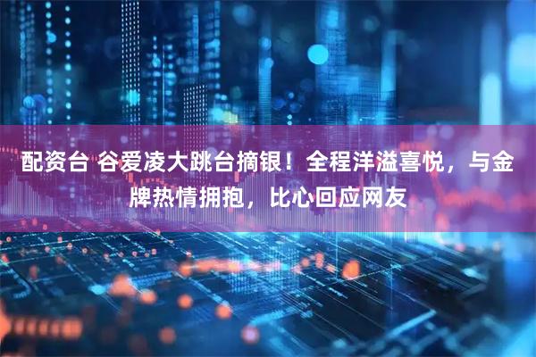 配资台 谷爱凌大跳台摘银！全程洋溢喜悦，与金牌热情拥抱，比心回应网友