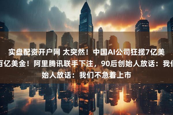 实盘配资开户网 太突然！中国AI公司狂揽7亿美元，估值破百亿美金！阿里腾讯联手下注，90后创始人放话：我们不急着上市