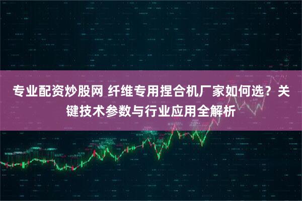 专业配资炒股网 纤维专用捏合机厂家如何选？关键技术参数与行业应用全解析