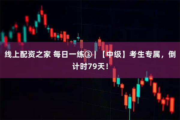 线上配资之家 每日一练③ | 【中级】考生专属，倒计时79天！