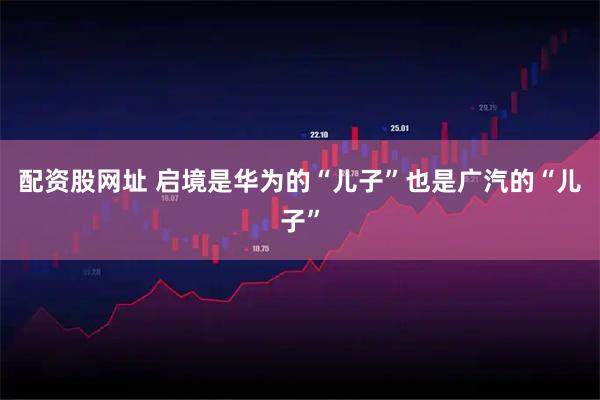 配资股网址 启境是华为的“儿子”也是广汽的“儿子”