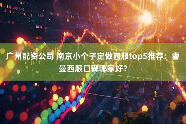 广州配资公司 南京小个子定做西服top5推荐：睿曼西服口碑哪家好？