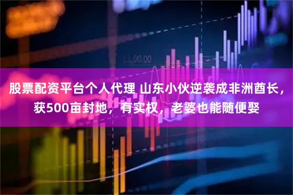 股票配资平台个人代理 山东小伙逆袭成非洲酋长，获500亩封地，有实权，老婆也能随便娶