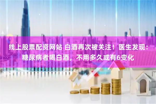 线上股票配资网站 白酒再次被关注！医生发现：糖尿病者喝白酒，不用多久或有6变化