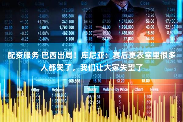 配资服务 巴西出局！库尼亚：赛后更衣室里很多人都哭了，我们让大家失望了